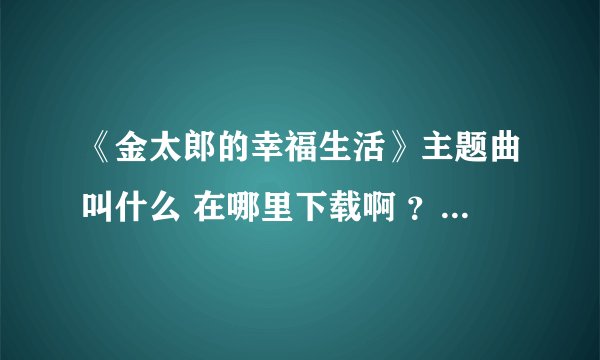 《金太郎的幸福生活》主题曲叫什么 在哪里下载啊 ？有知道的哥们发个网址。谢谢！