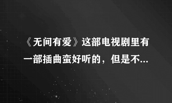《无间有爱》这部电视剧里有一部插曲蛮好听的,但是不知道叫啥名,麻烦告诉我下这里面所有的插曲和主题曲