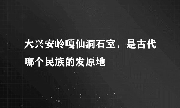 大兴安岭嘎仙洞石室，是古代哪个民族的发原地