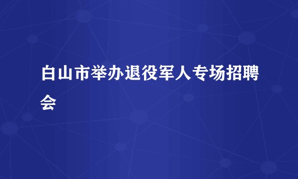 白山市举办退役军人专场招聘会