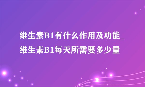 维生素B1有什么作用及功能_维生素B1每天所需要多少量