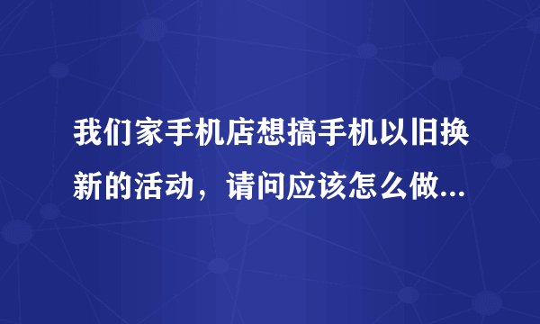 我们家手机店想搞手机以旧换新的活动,请问应该怎么做这项活动?