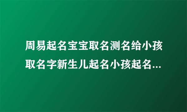 周易起名宝宝取名测名给小孩取名字新生儿起名小孩起名婴儿取名字简单大气虎宝宝的名字
