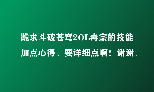 跪求斗破苍穹2OL毒宗的技能加点心得、要详细点啊!谢谢、