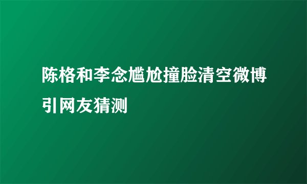 陈格和李念尴尬撞脸清空微博引网友猜测