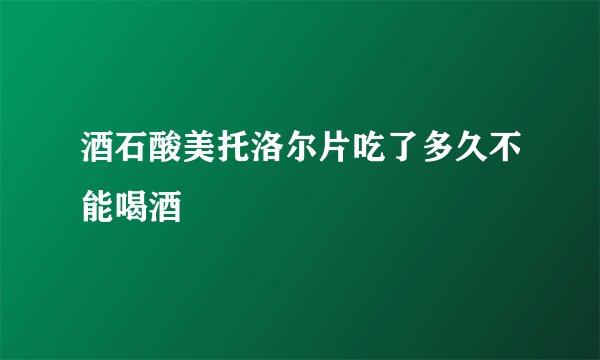 酒石酸美托洛尔片吃了多久不能喝酒