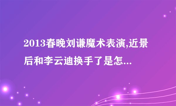 2013春晚刘谦魔术表演,近景后和李云迪换手了是怎么回事啊。