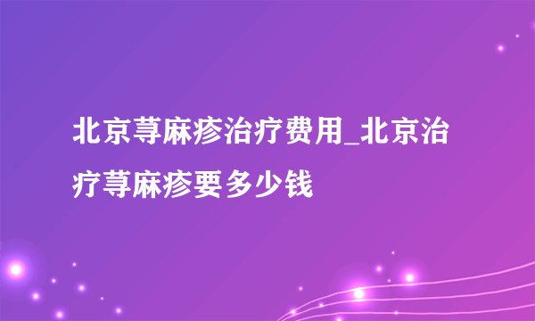 北京荨麻疹治疗费用_北京治疗荨麻疹要多少钱