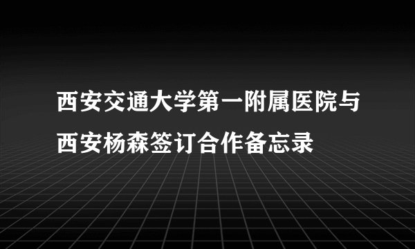 西安交通大学第一附属医院与西安杨森签订合作备忘录