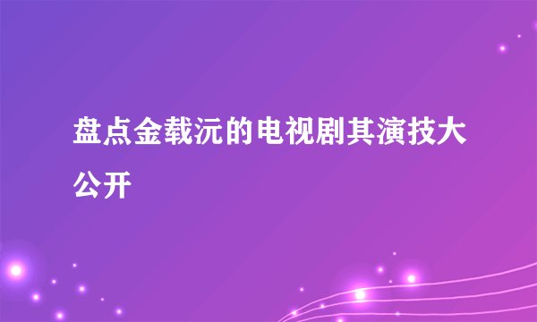盘点金载沅的电视剧其演技大公开