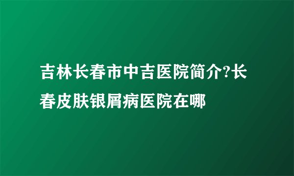 吉林长春市中吉医院简介?长春皮肤银屑病医院在哪