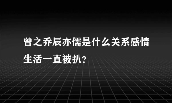 曾之乔辰亦儒是什么关系感情生活一直被扒？