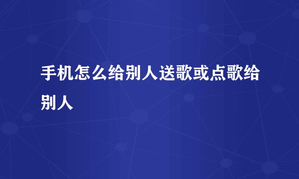 手机怎么给别人送歌或点歌给别人