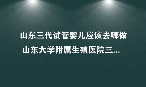 山东三代试管婴儿应该去哪做 山东大学附属生殖医院三代试管婴儿费用贵不贵？