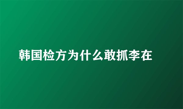 韩国检方为什么敢抓李在镕
