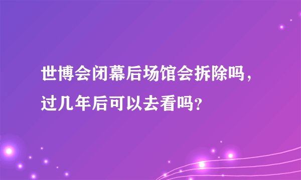 世博会闭幕后场馆会拆除吗，过几年后可以去看吗？