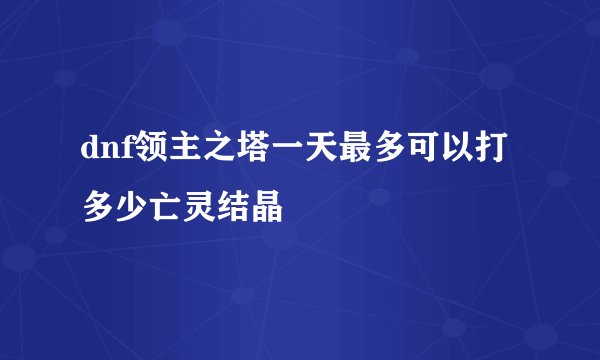 dnf领主之塔一天最多可以打多少亡灵结晶