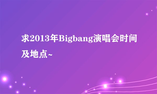 求2013年Bigbang演唱会时间及地点~