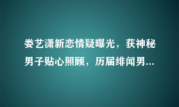 娄艺潇新恋情疑曝光,获神秘男子贴心照顾,历届绯闻男友俱是帅哥