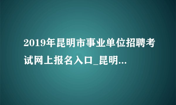 2019年昆明市事业单位招聘考试网上报名入口_昆明人才招聘考试网（5月23日-28日）