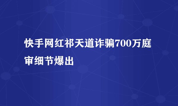 快手网红祁天道诈骗700万庭审细节爆出