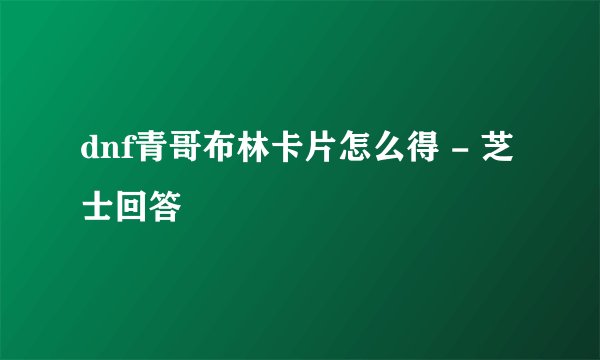 dnf青哥布林卡片怎么得 - 芝士回答