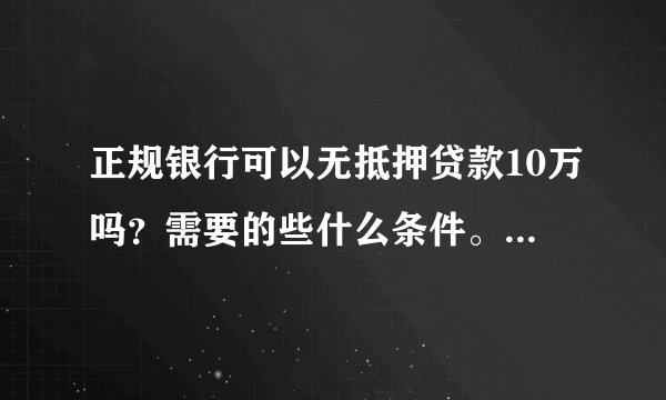正规银行可以无抵押贷款10万吗?需要的些什么条件。求专业,知情人士,解答?