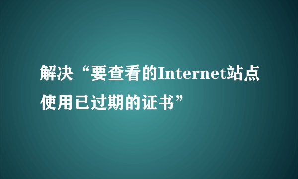 解决“要查看的Internet站点使用已过期的证书”