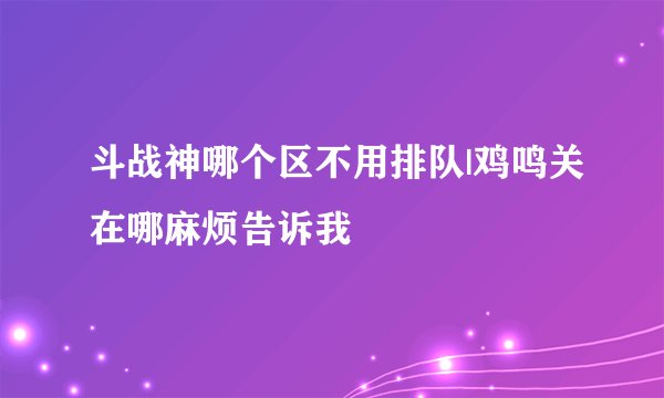 斗战神哪个区不用排队|鸡鸣关在哪麻烦告诉我