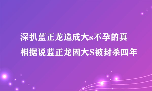 深扒蓝正龙造成大s不孕的真相据说蓝正龙因大S被封杀四年
