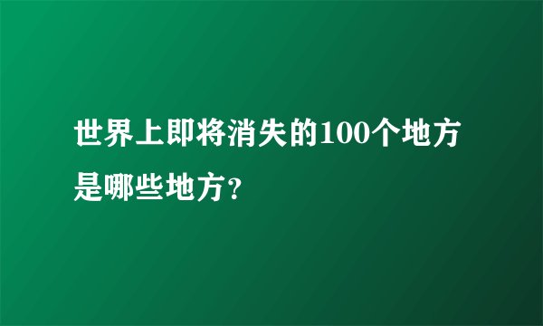 世界上即将消失的100个地方是哪些地方？