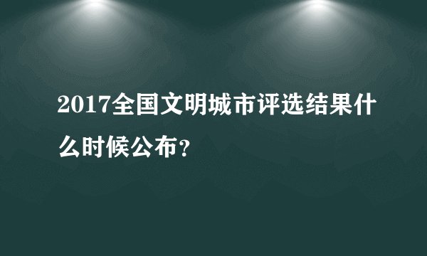 2017全国文明城市评选结果什么时候公布？