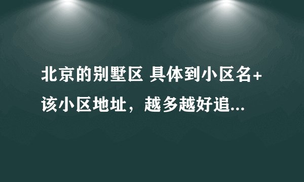 北京的别墅区 具体到小区名+该小区地址，越多越好追加100