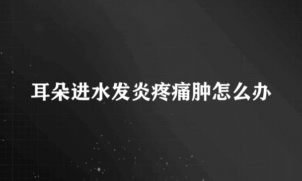 耳朵进水发炎疼痛肿怎么办