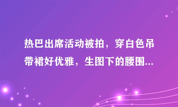热巴出席活动被拍,穿白色吊带裙好优雅,生图下的腰围我却看愣了