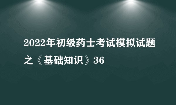 2022年初级药士考试模拟试题之《基础知识》36