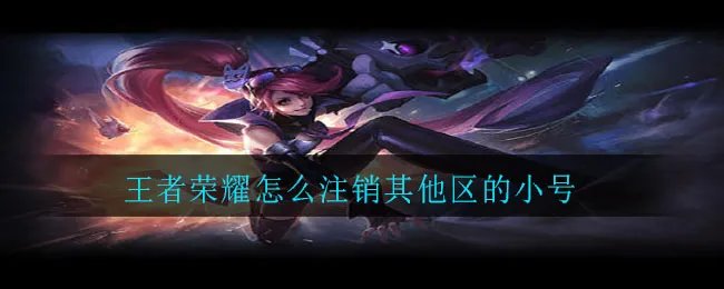 王者荣耀怎么注销其他区的小号