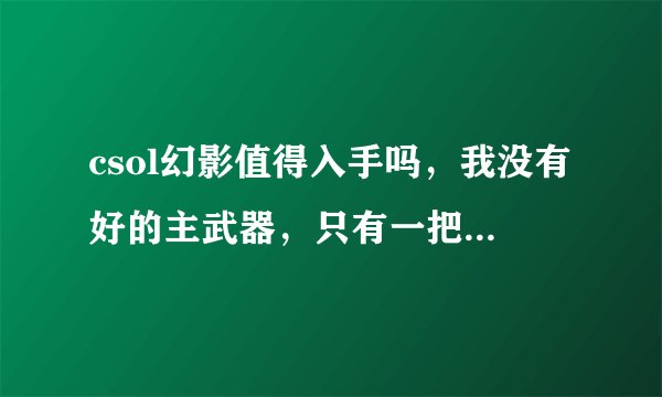 csol幻影值得入手吗，我没有好的主武器，只有一把+6的追击者。主打灾变，生化，团战，谢谢。。。顺
