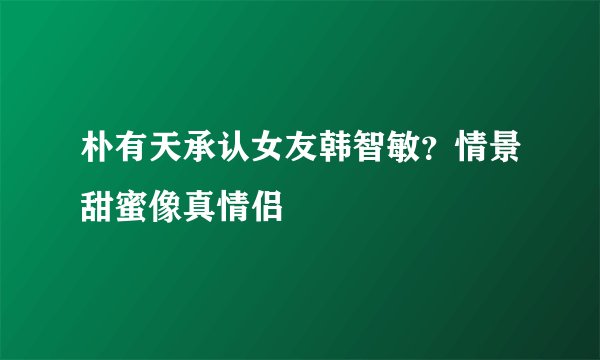 朴有天承认女友韩智敏？情景甜蜜像真情侣