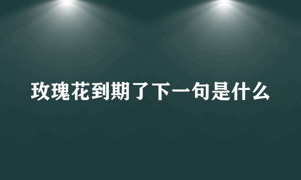 玫瑰花到期了下一句是什么