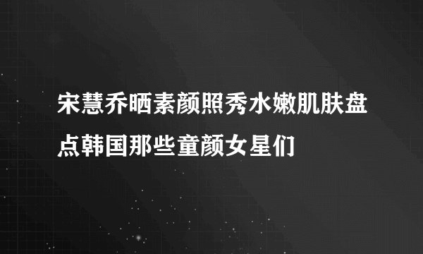宋慧乔晒素颜照秀水嫩肌肤盘点韩国那些童颜女星们