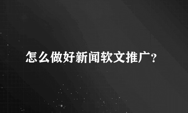 怎么做好新闻软文推广？