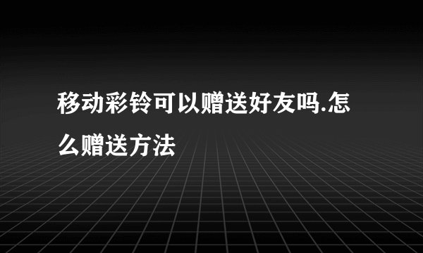 移动彩铃可以赠送好友吗.怎么赠送方法