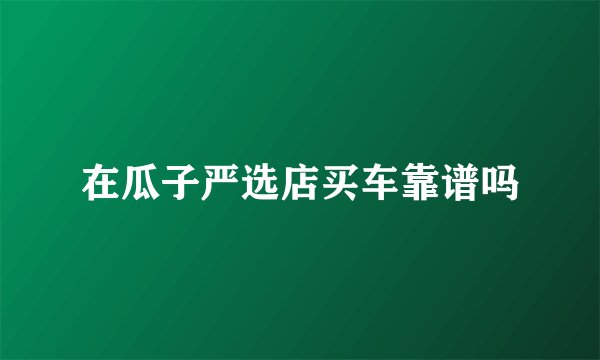 在瓜子严选店买车靠谱吗