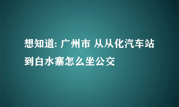 想知道: 广州市 从从化汽车站到白水寨怎么坐公交
