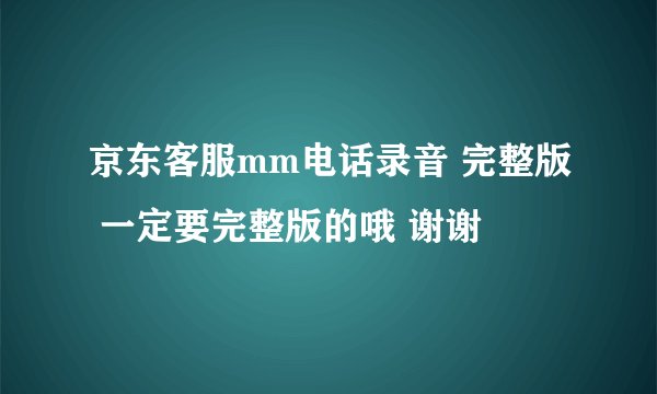 京东客服mm电话录音 完整版 一定要完整版的哦 谢谢