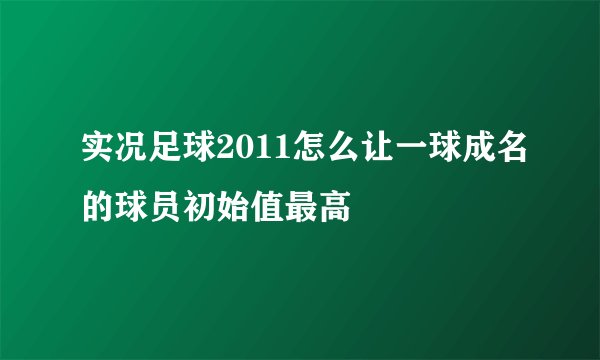 实况足球2011怎么让一球成名的球员初始值最高