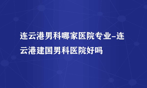 连云港男科哪家医院专业-连云港建国男科医院好吗