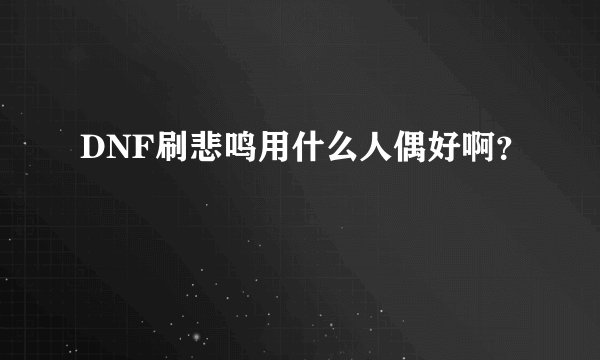 DNF刷悲鸣用什么人偶好啊？