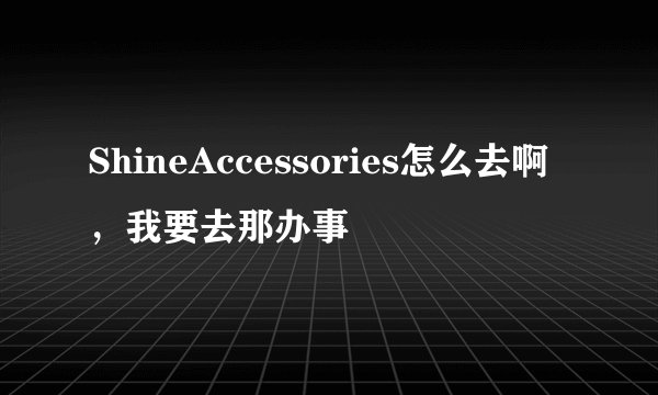 ShineAccessories怎么去啊，我要去那办事